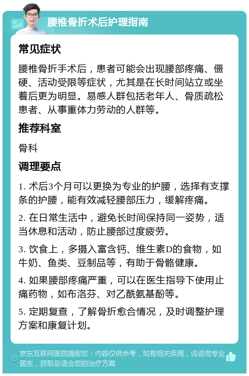 腰椎骨折术后护理指南 常见症状 腰椎骨折手术后，患者可能会出现腰部疼痛、僵硬、活动受限等症状，尤其是在长时间站立或坐着后更为明显。易感人群包括老年人、骨质疏松患者、从事重体力劳动的人群等。 推荐科室 骨科 调理要点 1. 术后3个月可以更换为专业的护腰，选择有支撑条的护腰，能有效减轻腰部压力，缓解疼痛。 2. 在日常生活中，避免长时间保持同一姿势，适当休息和活动，防止腰部过度疲劳。 3. 饮食上，多摄入富含钙、维生素D的食物，如牛奶、鱼类、豆制品等，有助于骨骼健康。 4. 如果腰部疼痛严重，可以在医生指导下使用止痛药物，如布洛芬、对乙酰氨基酚等。 5. 定期复查，了解骨折愈合情况，及时调整护理方案和康复计划。