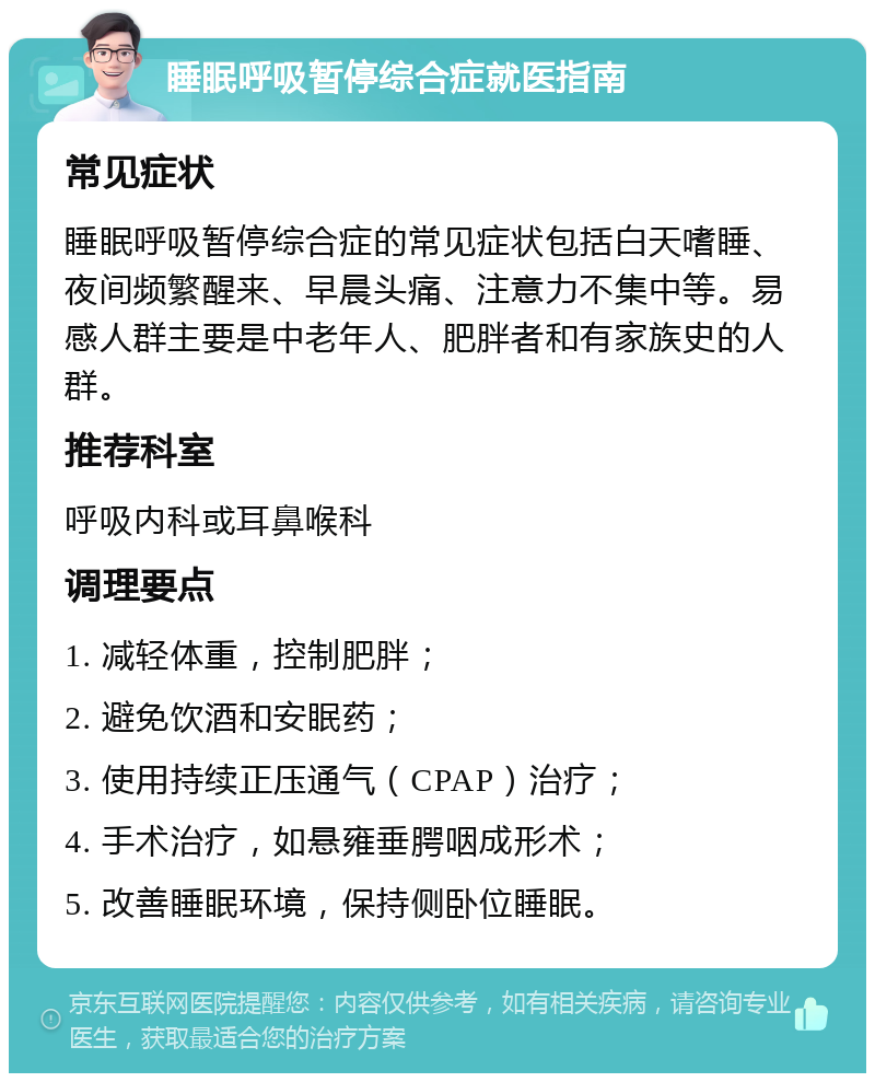 睡眠呼吸暂停综合症就医指南 常见症状 睡眠呼吸暂停综合症的常见症状包括白天嗜睡、夜间频繁醒来、早晨头痛、注意力不集中等。易感人群主要是中老年人、肥胖者和有家族史的人群。 推荐科室 呼吸内科或耳鼻喉科 调理要点 1. 减轻体重，控制肥胖； 2. 避免饮酒和安眠药； 3. 使用持续正压通气（CPAP）治疗； 4. 手术治疗，如悬雍垂腭咽成形术； 5. 改善睡眠环境，保持侧卧位睡眠。