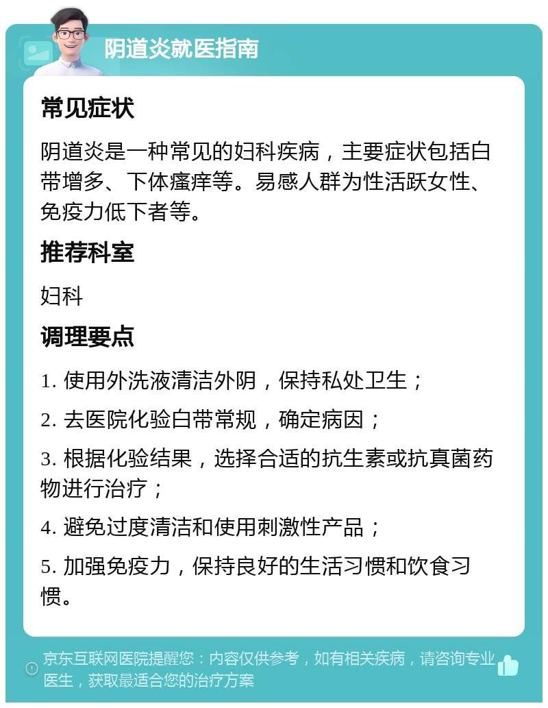 阴道炎就医指南 常见症状 阴道炎是一种常见的妇科疾病，主要症状包括白带增多、下体瘙痒等。易感人群为性活跃女性、免疫力低下者等。 推荐科室 妇科 调理要点 1. 使用外洗液清洁外阴，保持私处卫生； 2. 去医院化验白带常规，确定病因； 3. 根据化验结果，选择合适的抗生素或抗真菌药物进行治疗； 4. 避免过度清洁和使用刺激性产品； 5. 加强免疫力，保持良好的生活习惯和饮食习惯。