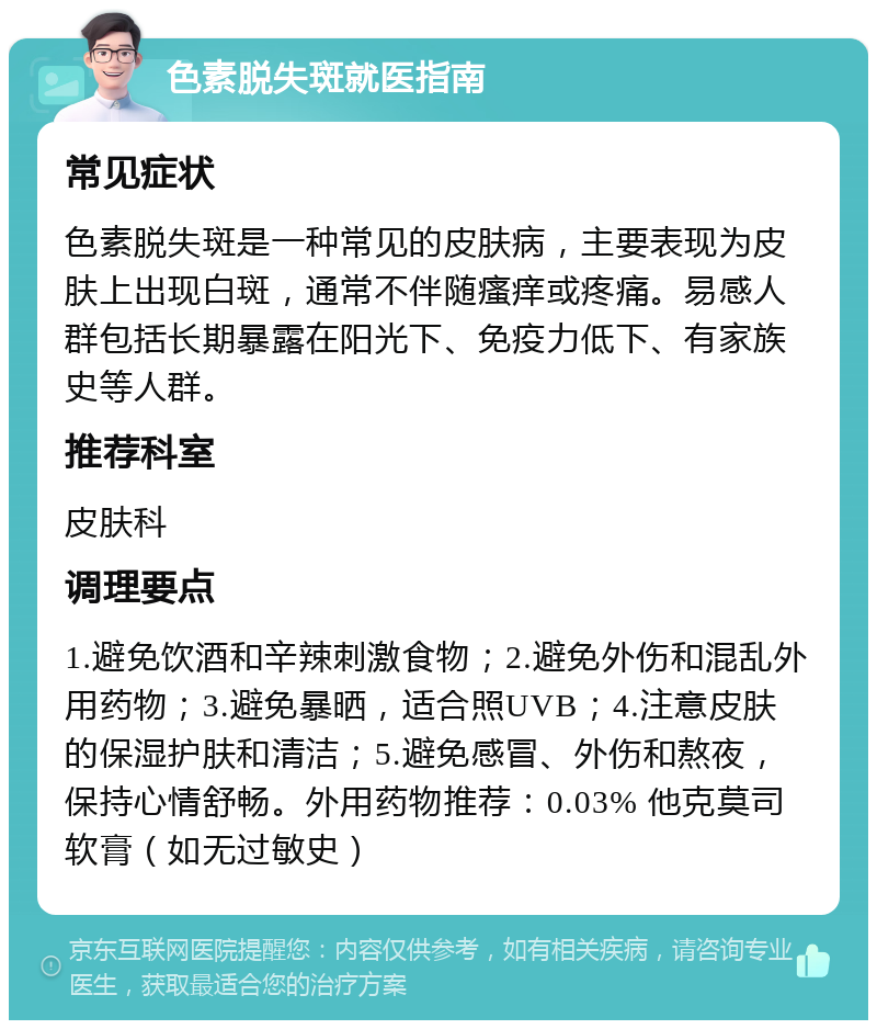 色素脱失斑就医指南 常见症状 色素脱失斑是一种常见的皮肤病，主要表现为皮肤上出现白斑，通常不伴随瘙痒或疼痛。易感人群包括长期暴露在阳光下、免疫力低下、有家族史等人群。 推荐科室 皮肤科 调理要点 1.避免饮酒和辛辣刺激食物；2.避免外伤和混乱外用药物；3.避免暴晒，适合照UVB；4.注意皮肤的保湿护肤和清洁；5.避免感冒、外伤和熬夜，保持心情舒畅。外用药物推荐：0.03% 他克莫司软膏（如无过敏史）