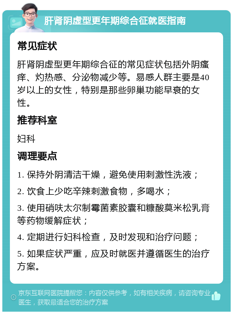 肝肾阴虚型更年期综合征就医指南 常见症状 肝肾阴虚型更年期综合征的常见症状包括外阴瘙痒、灼热感、分泌物减少等。易感人群主要是40岁以上的女性，特别是那些卵巢功能早衰的女性。 推荐科室 妇科 调理要点 1. 保持外阴清洁干燥，避免使用刺激性洗液； 2. 饮食上少吃辛辣刺激食物，多喝水； 3. 使用硝呋太尔制霉菌素胶囊和糠酸莫米松乳膏等药物缓解症状； 4. 定期进行妇科检查，及时发现和治疗问题； 5. 如果症状严重，应及时就医并遵循医生的治疗方案。