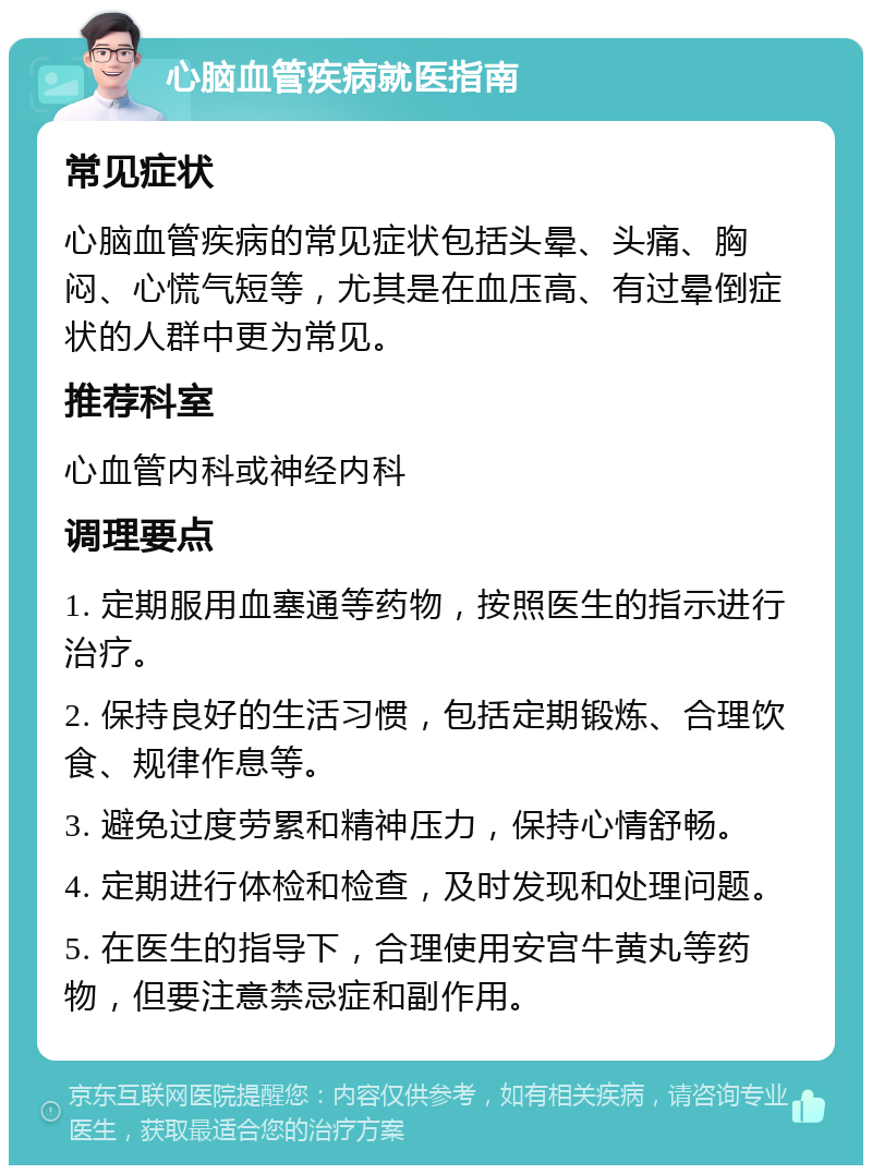 心脑血管疾病就医指南 常见症状 心脑血管疾病的常见症状包括头晕、头痛、胸闷、心慌气短等，尤其是在血压高、有过晕倒症状的人群中更为常见。 推荐科室 心血管内科或神经内科 调理要点 1. 定期服用血塞通等药物，按照医生的指示进行治疗。 2. 保持良好的生活习惯，包括定期锻炼、合理饮食、规律作息等。 3. 避免过度劳累和精神压力，保持心情舒畅。 4. 定期进行体检和检查，及时发现和处理问题。 5. 在医生的指导下，合理使用安宫牛黄丸等药物，但要注意禁忌症和副作用。