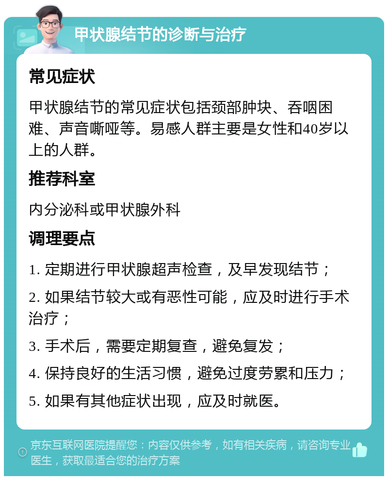 甲状腺结节的诊断与治疗 常见症状 甲状腺结节的常见症状包括颈部肿块、吞咽困难、声音嘶哑等。易感人群主要是女性和40岁以上的人群。 推荐科室 内分泌科或甲状腺外科 调理要点 1. 定期进行甲状腺超声检查，及早发现结节； 2. 如果结节较大或有恶性可能，应及时进行手术治疗； 3. 手术后，需要定期复查，避免复发； 4. 保持良好的生活习惯，避免过度劳累和压力； 5. 如果有其他症状出现，应及时就医。