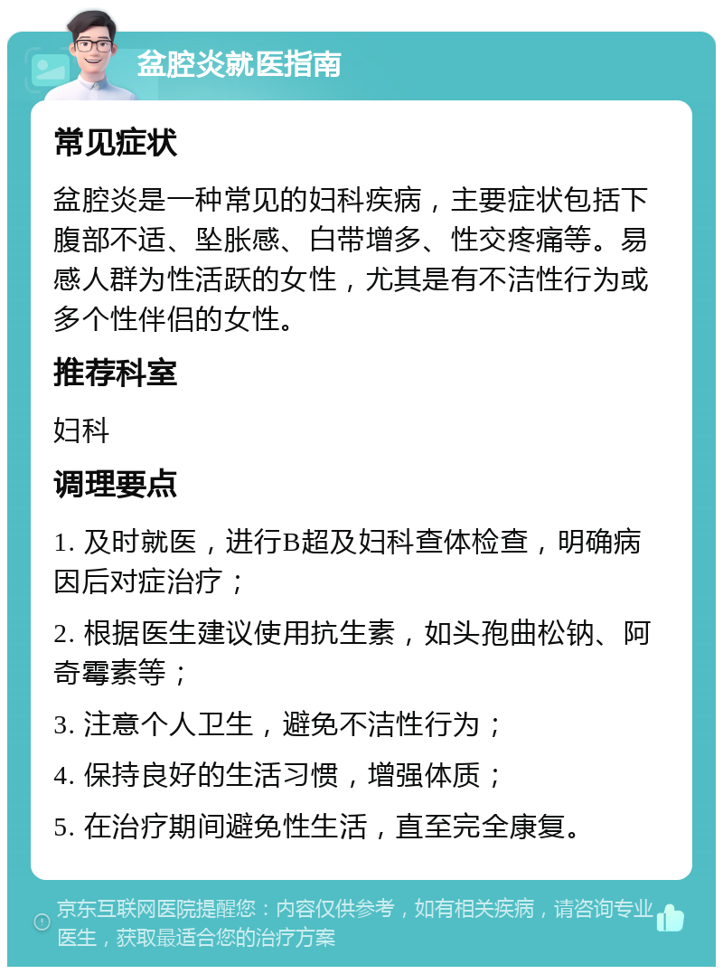 盆腔炎就医指南 常见症状 盆腔炎是一种常见的妇科疾病，主要症状包括下腹部不适、坠胀感、白带增多、性交疼痛等。易感人群为性活跃的女性，尤其是有不洁性行为或多个性伴侣的女性。 推荐科室 妇科 调理要点 1. 及时就医，进行B超及妇科查体检查，明确病因后对症治疗； 2. 根据医生建议使用抗生素，如头孢曲松钠、阿奇霉素等； 3. 注意个人卫生，避免不洁性行为； 4. 保持良好的生活习惯，增强体质； 5. 在治疗期间避免性生活，直至完全康复。