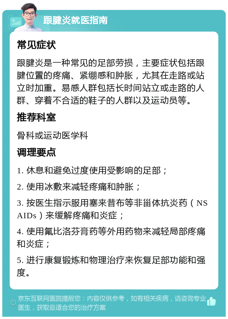 跟腱炎就医指南 常见症状 跟腱炎是一种常见的足部劳损，主要症状包括跟腱位置的疼痛、紧绷感和肿胀，尤其在走路或站立时加重。易感人群包括长时间站立或走路的人群、穿着不合适的鞋子的人群以及运动员等。 推荐科室 骨科或运动医学科 调理要点 1. 休息和避免过度使用受影响的足部； 2. 使用冰敷来减轻疼痛和肿胀； 3. 按医生指示服用塞来昔布等非甾体抗炎药（NSAIDs）来缓解疼痛和炎症； 4. 使用氟比洛芬膏药等外用药物来减轻局部疼痛和炎症； 5. 进行康复锻炼和物理治疗来恢复足部功能和强度。