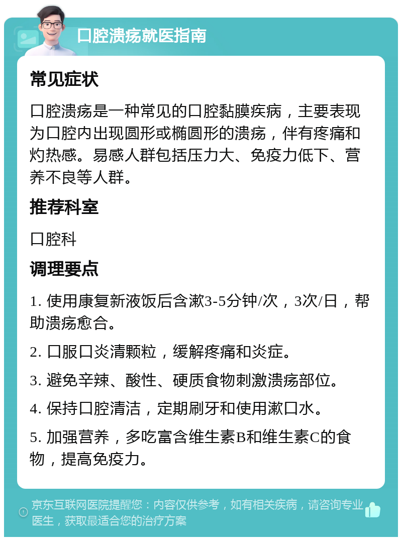 口腔溃疡就医指南 常见症状 口腔溃疡是一种常见的口腔黏膜疾病，主要表现为口腔内出现圆形或椭圆形的溃疡，伴有疼痛和灼热感。易感人群包括压力大、免疫力低下、营养不良等人群。 推荐科室 口腔科 调理要点 1. 使用康复新液饭后含漱3-5分钟/次，3次/日，帮助溃疡愈合。 2. 口服口炎清颗粒，缓解疼痛和炎症。 3. 避免辛辣、酸性、硬质食物刺激溃疡部位。 4. 保持口腔清洁，定期刷牙和使用漱口水。 5. 加强营养，多吃富含维生素B和维生素C的食物，提高免疫力。