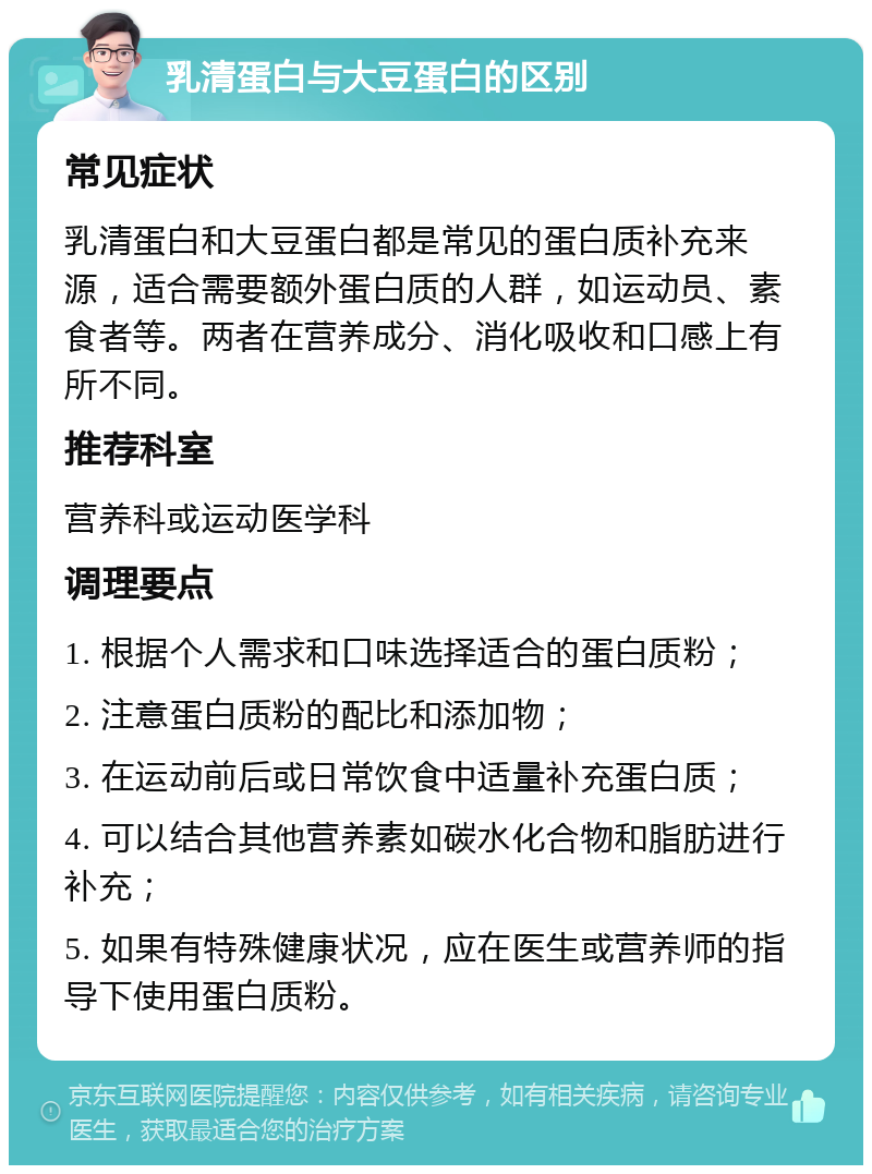 乳清蛋白与大豆蛋白的区别 常见症状 乳清蛋白和大豆蛋白都是常见的蛋白质补充来源，适合需要额外蛋白质的人群，如运动员、素食者等。两者在营养成分、消化吸收和口感上有所不同。 推荐科室 营养科或运动医学科 调理要点 1. 根据个人需求和口味选择适合的蛋白质粉； 2. 注意蛋白质粉的配比和添加物； 3. 在运动前后或日常饮食中适量补充蛋白质； 4. 可以结合其他营养素如碳水化合物和脂肪进行补充； 5. 如果有特殊健康状况，应在医生或营养师的指导下使用蛋白质粉。