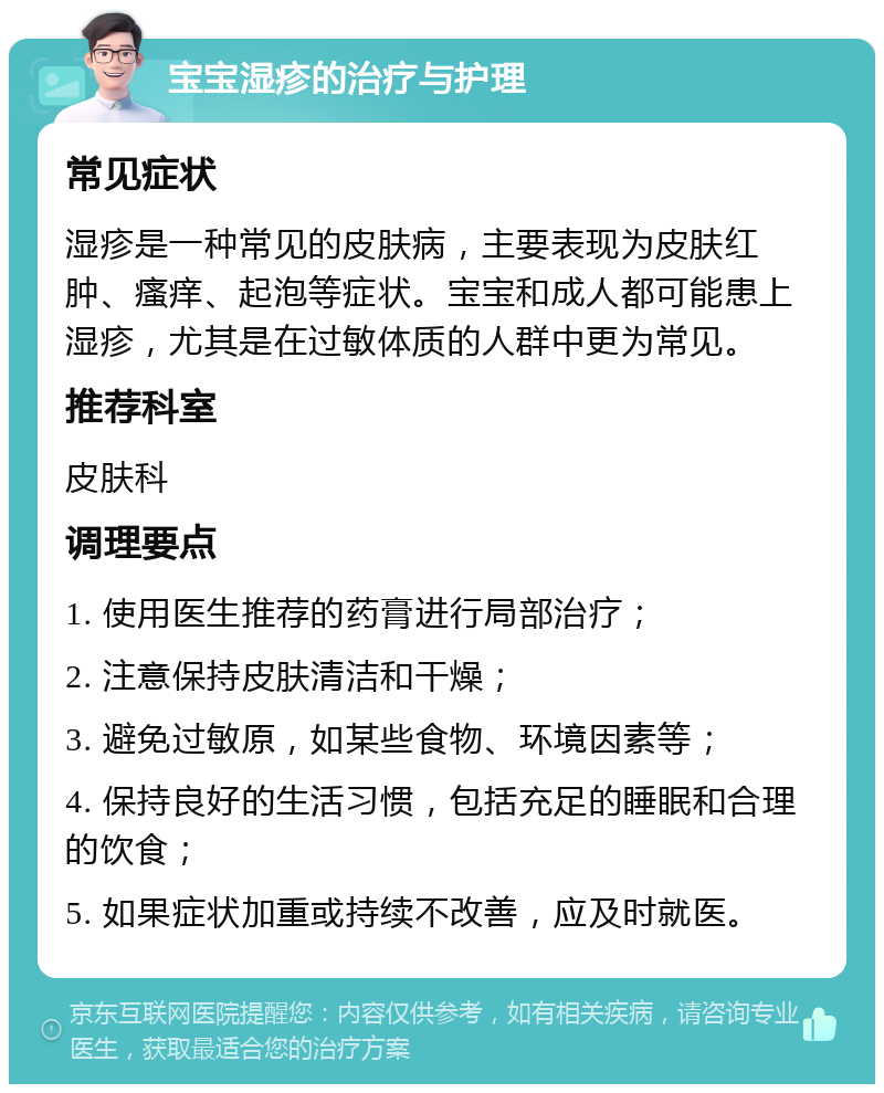 宝宝湿疹的治疗与护理 常见症状 湿疹是一种常见的皮肤病，主要表现为皮肤红肿、瘙痒、起泡等症状。宝宝和成人都可能患上湿疹，尤其是在过敏体质的人群中更为常见。 推荐科室 皮肤科 调理要点 1. 使用医生推荐的药膏进行局部治疗； 2. 注意保持皮肤清洁和干燥； 3. 避免过敏原，如某些食物、环境因素等； 4. 保持良好的生活习惯，包括充足的睡眠和合理的饮食； 5. 如果症状加重或持续不改善，应及时就医。