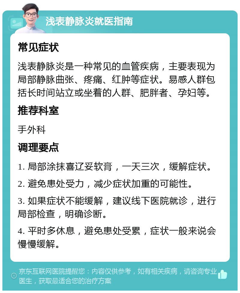 浅表静脉炎就医指南 常见症状 浅表静脉炎是一种常见的血管疾病，主要表现为局部静脉曲张、疼痛、红肿等症状。易感人群包括长时间站立或坐着的人群、肥胖者、孕妇等。 推荐科室 手外科 调理要点 1. 局部涂抹喜辽妥软膏，一天三次，缓解症状。 2. 避免患处受力，减少症状加重的可能性。 3. 如果症状不能缓解，建议线下医院就诊，进行局部检查，明确诊断。 4. 平时多休息，避免患处受累，症状一般来说会慢慢缓解。