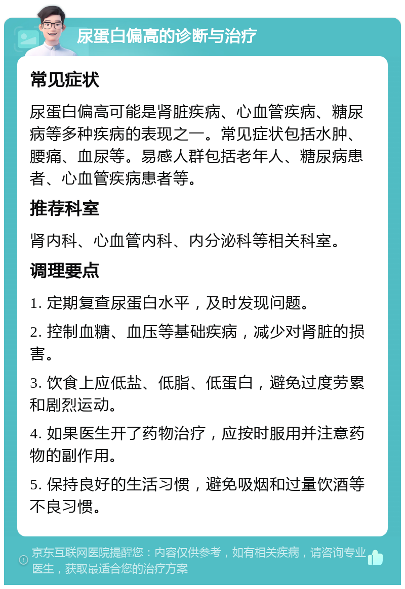 尿蛋白偏高的诊断与治疗 常见症状 尿蛋白偏高可能是肾脏疾病、心血管疾病、糖尿病等多种疾病的表现之一。常见症状包括水肿、腰痛、血尿等。易感人群包括老年人、糖尿病患者、心血管疾病患者等。 推荐科室 肾内科、心血管内科、内分泌科等相关科室。 调理要点 1. 定期复查尿蛋白水平，及时发现问题。 2. 控制血糖、血压等基础疾病，减少对肾脏的损害。 3. 饮食上应低盐、低脂、低蛋白，避免过度劳累和剧烈运动。 4. 如果医生开了药物治疗，应按时服用并注意药物的副作用。 5. 保持良好的生活习惯，避免吸烟和过量饮酒等不良习惯。