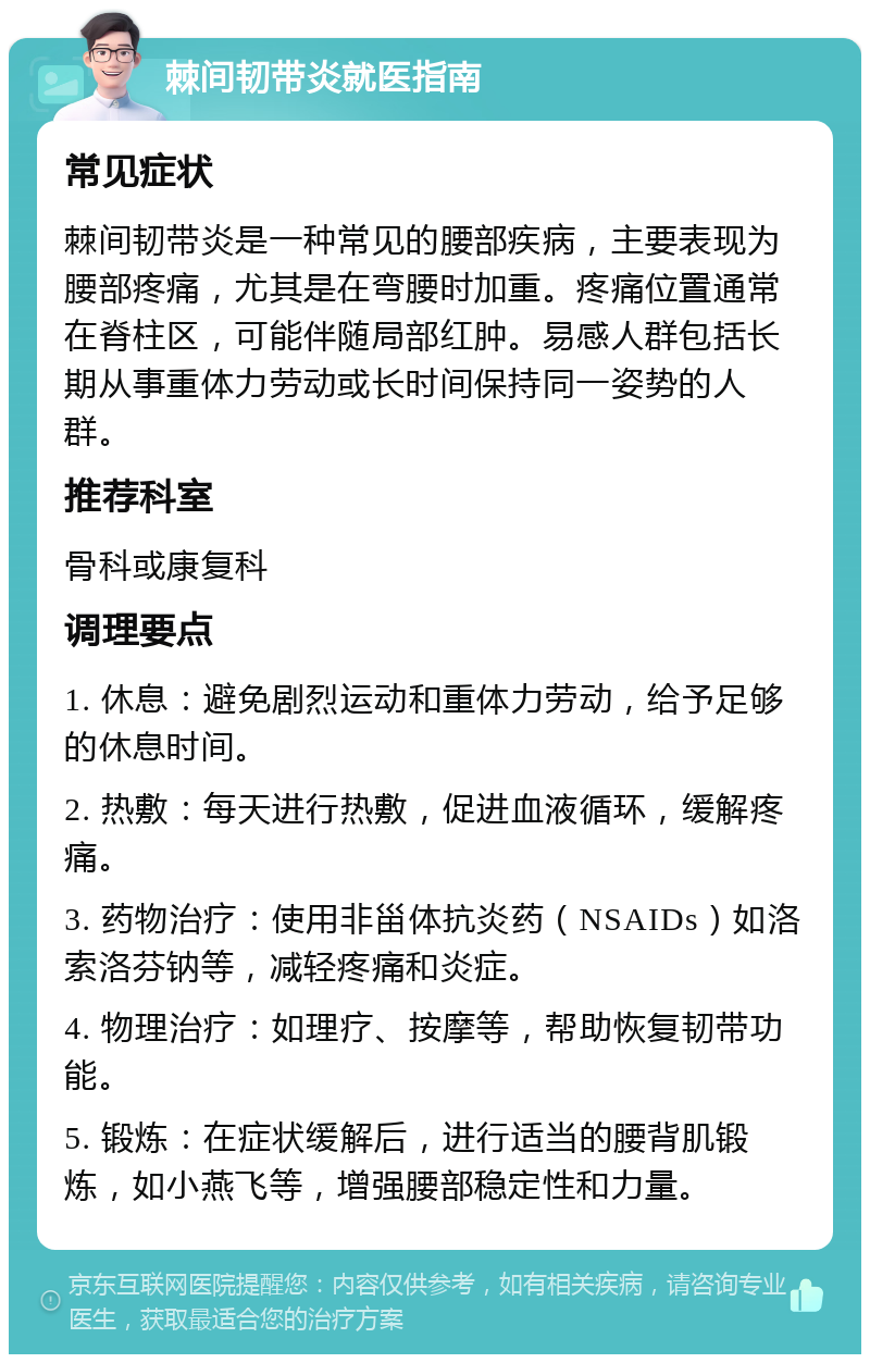 棘间韧带炎就医指南 常见症状 棘间韧带炎是一种常见的腰部疾病，主要表现为腰部疼痛，尤其是在弯腰时加重。疼痛位置通常在脊柱区，可能伴随局部红肿。易感人群包括长期从事重体力劳动或长时间保持同一姿势的人群。 推荐科室 骨科或康复科 调理要点 1. 休息：避免剧烈运动和重体力劳动，给予足够的休息时间。 2. 热敷：每天进行热敷，促进血液循环，缓解疼痛。 3. 药物治疗：使用非甾体抗炎药（NSAIDs）如洛索洛芬钠等，减轻疼痛和炎症。 4. 物理治疗：如理疗、按摩等，帮助恢复韧带功能。 5. 锻炼：在症状缓解后，进行适当的腰背肌锻炼，如小燕飞等，增强腰部稳定性和力量。