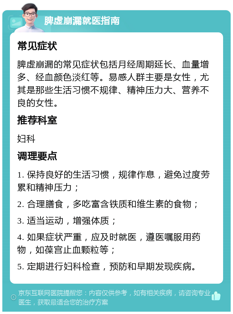 脾虚崩漏就医指南 常见症状 脾虚崩漏的常见症状包括月经周期延长、血量增多、经血颜色淡红等。易感人群主要是女性，尤其是那些生活习惯不规律、精神压力大、营养不良的女性。 推荐科室 妇科 调理要点 1. 保持良好的生活习惯，规律作息，避免过度劳累和精神压力； 2. 合理膳食，多吃富含铁质和维生素的食物； 3. 适当运动，增强体质； 4. 如果症状严重，应及时就医，遵医嘱服用药物，如葆宫止血颗粒等； 5. 定期进行妇科检查，预防和早期发现疾病。