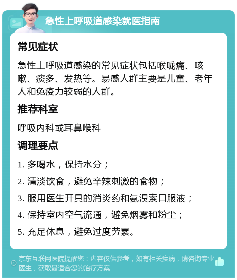 急性上呼吸道感染就医指南 常见症状 急性上呼吸道感染的常见症状包括喉咙痛、咳嗽、痰多、发热等。易感人群主要是儿童、老年人和免疫力较弱的人群。 推荐科室 呼吸内科或耳鼻喉科 调理要点 1. 多喝水，保持水分； 2. 清淡饮食，避免辛辣刺激的食物； 3. 服用医生开具的消炎药和氨溴索口服液； 4. 保持室内空气流通，避免烟雾和粉尘； 5. 充足休息，避免过度劳累。