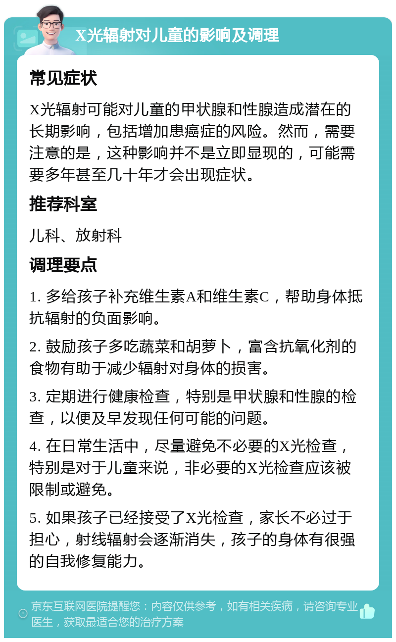 X光辐射对儿童的影响及调理 常见症状 X光辐射可能对儿童的甲状腺和性腺造成潜在的长期影响，包括增加患癌症的风险。然而，需要注意的是，这种影响并不是立即显现的，可能需要多年甚至几十年才会出现症状。 推荐科室 儿科、放射科 调理要点 1. 多给孩子补充维生素A和维生素C，帮助身体抵抗辐射的负面影响。 2. 鼓励孩子多吃蔬菜和胡萝卜，富含抗氧化剂的食物有助于减少辐射对身体的损害。 3. 定期进行健康检查，特别是甲状腺和性腺的检查，以便及早发现任何可能的问题。 4. 在日常生活中，尽量避免不必要的X光检查，特别是对于儿童来说，非必要的X光检查应该被限制或避免。 5. 如果孩子已经接受了X光检查，家长不必过于担心，射线辐射会逐渐消失，孩子的身体有很强的自我修复能力。