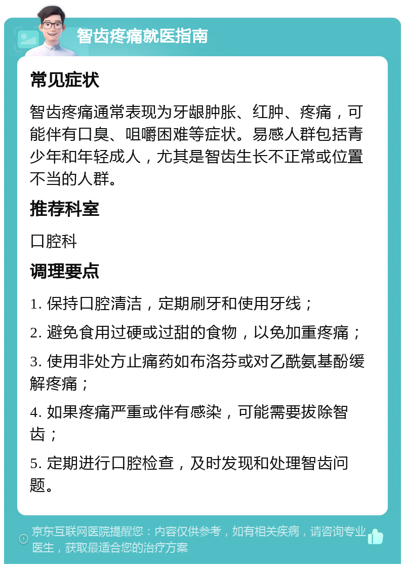 智齿疼痛就医指南 常见症状 智齿疼痛通常表现为牙龈肿胀、红肿、疼痛，可能伴有口臭、咀嚼困难等症状。易感人群包括青少年和年轻成人，尤其是智齿生长不正常或位置不当的人群。 推荐科室 口腔科 调理要点 1. 保持口腔清洁，定期刷牙和使用牙线； 2. 避免食用过硬或过甜的食物，以免加重疼痛； 3. 使用非处方止痛药如布洛芬或对乙酰氨基酚缓解疼痛； 4. 如果疼痛严重或伴有感染，可能需要拔除智齿； 5. 定期进行口腔检查，及时发现和处理智齿问题。