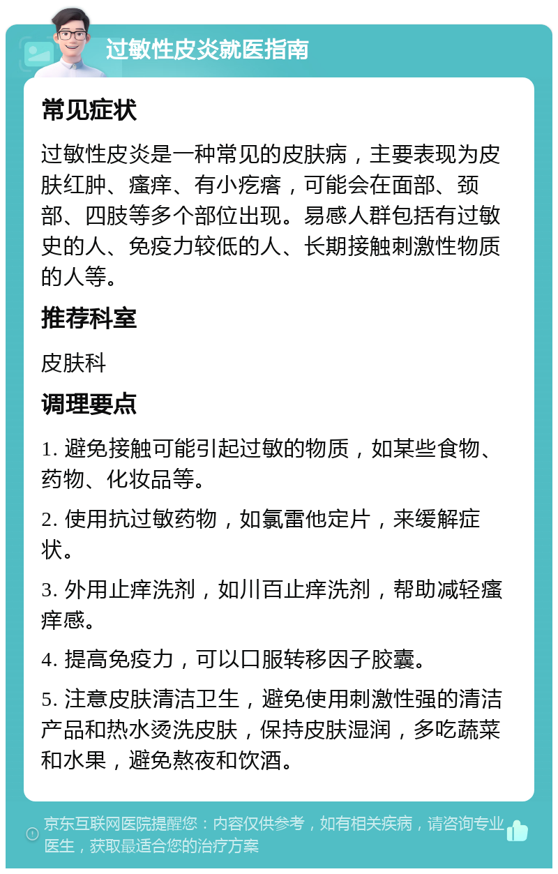 过敏性皮炎就医指南 常见症状 过敏性皮炎是一种常见的皮肤病，主要表现为皮肤红肿、瘙痒、有小疙瘩，可能会在面部、颈部、四肢等多个部位出现。易感人群包括有过敏史的人、免疫力较低的人、长期接触刺激性物质的人等。 推荐科室 皮肤科 调理要点 1. 避免接触可能引起过敏的物质，如某些食物、药物、化妆品等。 2. 使用抗过敏药物，如氯雷他定片，来缓解症状。 3. 外用止痒洗剂，如川百止痒洗剂，帮助减轻瘙痒感。 4. 提高免疫力，可以口服转移因子胶囊。 5. 注意皮肤清洁卫生，避免使用刺激性强的清洁产品和热水烫洗皮肤，保持皮肤湿润，多吃蔬菜和水果，避免熬夜和饮酒。