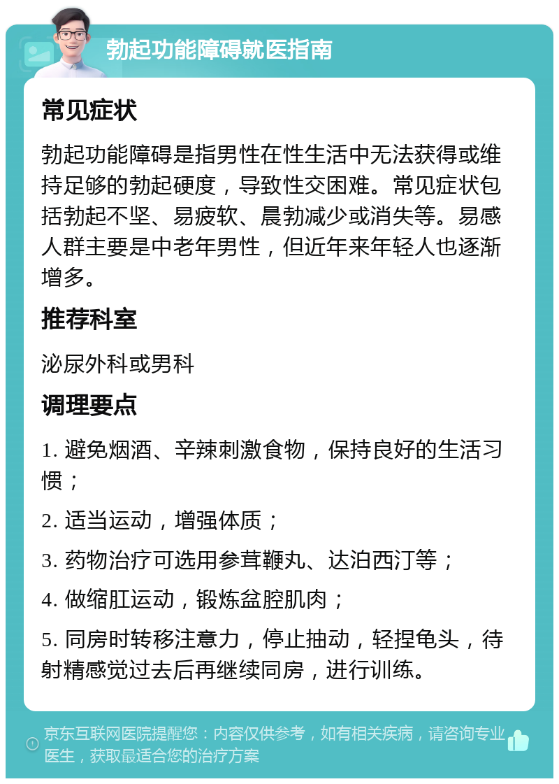 勃起功能障碍就医指南 常见症状 勃起功能障碍是指男性在性生活中无法获得或维持足够的勃起硬度，导致性交困难。常见症状包括勃起不坚、易疲软、晨勃减少或消失等。易感人群主要是中老年男性，但近年来年轻人也逐渐增多。 推荐科室 泌尿外科或男科 调理要点 1. 避免烟酒、辛辣刺激食物，保持良好的生活习惯； 2. 适当运动，增强体质； 3. 药物治疗可选用参茸鞭丸、达泊西汀等； 4. 做缩肛运动，锻炼盆腔肌肉； 5. 同房时转移注意力，停止抽动，轻捏龟头，待射精感觉过去后再继续同房，进行训练。