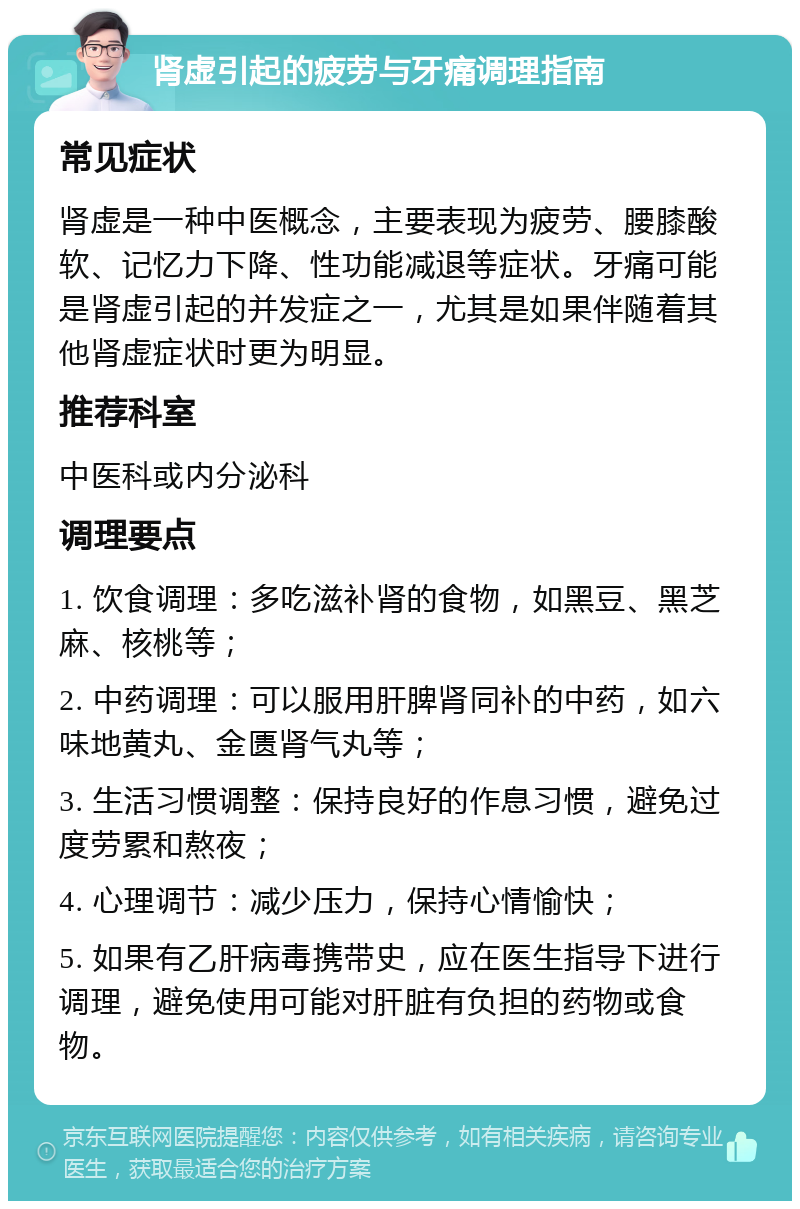 肾虚引起的疲劳与牙痛调理指南 常见症状 肾虚是一种中医概念，主要表现为疲劳、腰膝酸软、记忆力下降、性功能减退等症状。牙痛可能是肾虚引起的并发症之一，尤其是如果伴随着其他肾虚症状时更为明显。 推荐科室 中医科或内分泌科 调理要点 1. 饮食调理：多吃滋补肾的食物，如黑豆、黑芝麻、核桃等； 2. 中药调理：可以服用肝脾肾同补的中药，如六味地黄丸、金匮肾气丸等； 3. 生活习惯调整：保持良好的作息习惯，避免过度劳累和熬夜； 4. 心理调节：减少压力，保持心情愉快； 5. 如果有乙肝病毒携带史，应在医生指导下进行调理，避免使用可能对肝脏有负担的药物或食物。