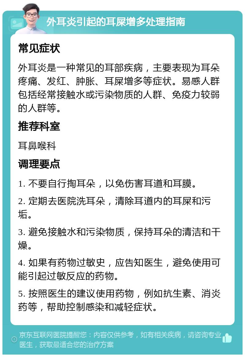 外耳炎引起的耳屎增多处理指南 常见症状 外耳炎是一种常见的耳部疾病，主要表现为耳朵疼痛、发红、肿胀、耳屎增多等症状。易感人群包括经常接触水或污染物质的人群、免疫力较弱的人群等。 推荐科室 耳鼻喉科 调理要点 1. 不要自行掏耳朵，以免伤害耳道和耳膜。 2. 定期去医院洗耳朵，清除耳道内的耳屎和污垢。 3. 避免接触水和污染物质，保持耳朵的清洁和干燥。 4. 如果有药物过敏史，应告知医生，避免使用可能引起过敏反应的药物。 5. 按照医生的建议使用药物，例如抗生素、消炎药等，帮助控制感染和减轻症状。