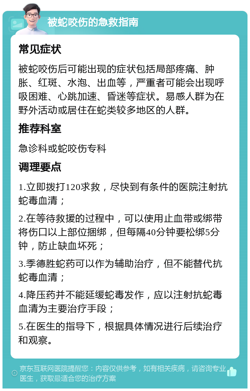 被蛇咬伤的急救指南 常见症状 被蛇咬伤后可能出现的症状包括局部疼痛、肿胀、红斑、水泡、出血等，严重者可能会出现呼吸困难、心跳加速、昏迷等症状。易感人群为在野外活动或居住在蛇类较多地区的人群。 推荐科室 急诊科或蛇咬伤专科 调理要点 1.立即拨打120求救，尽快到有条件的医院注射抗蛇毒血清； 2.在等待救援的过程中，可以使用止血带或绑带将伤口以上部位捆绑，但每隔40分钟要松绑5分钟，防止缺血坏死； 3.季德胜蛇药可以作为辅助治疗，但不能替代抗蛇毒血清； 4.降压药并不能延缓蛇毒发作，应以注射抗蛇毒血清为主要治疗手段； 5.在医生的指导下，根据具体情况进行后续治疗和观察。