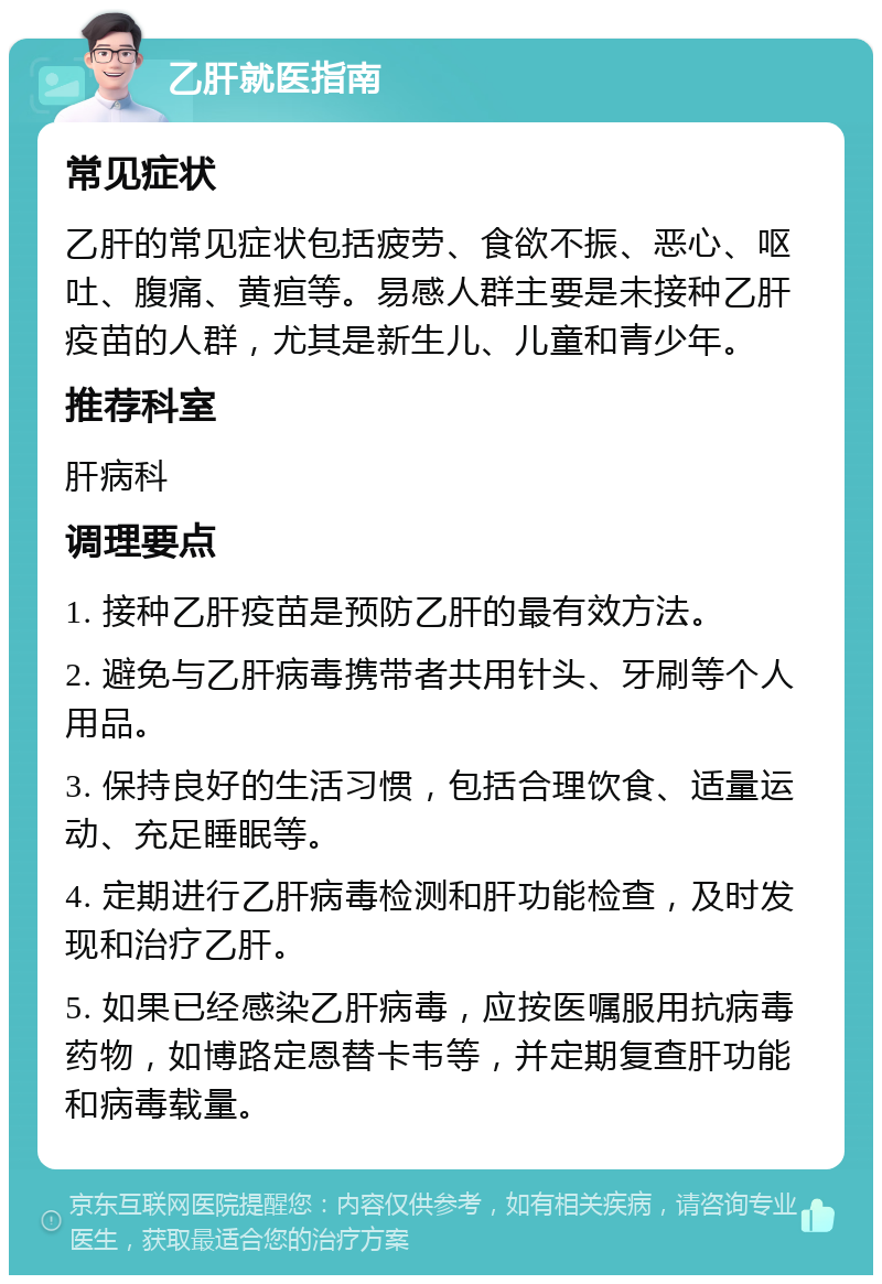 乙肝就医指南 常见症状 乙肝的常见症状包括疲劳、食欲不振、恶心、呕吐、腹痛、黄疸等。易感人群主要是未接种乙肝疫苗的人群，尤其是新生儿、儿童和青少年。 推荐科室 肝病科 调理要点 1. 接种乙肝疫苗是预防乙肝的最有效方法。 2. 避免与乙肝病毒携带者共用针头、牙刷等个人用品。 3. 保持良好的生活习惯，包括合理饮食、适量运动、充足睡眠等。 4. 定期进行乙肝病毒检测和肝功能检查，及时发现和治疗乙肝。 5. 如果已经感染乙肝病毒，应按医嘱服用抗病毒药物，如博路定恩替卡韦等，并定期复查肝功能和病毒载量。