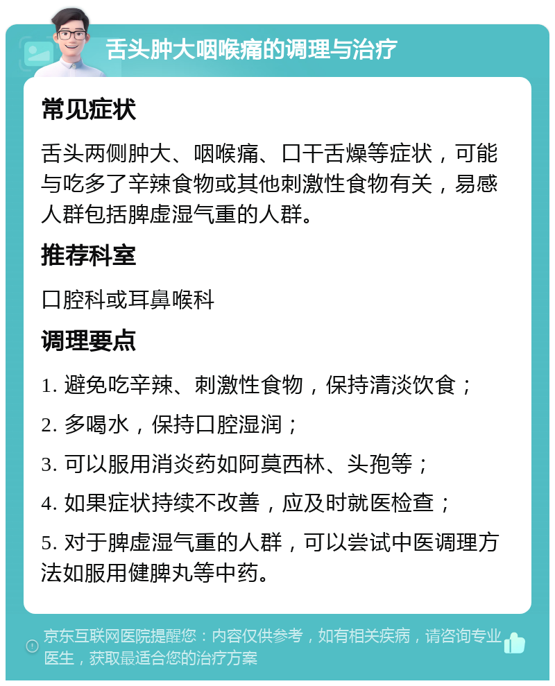 舌头肿大咽喉痛的调理与治疗 常见症状 舌头两侧肿大、咽喉痛、口干舌燥等症状，可能与吃多了辛辣食物或其他刺激性食物有关，易感人群包括脾虚湿气重的人群。 推荐科室 口腔科或耳鼻喉科 调理要点 1. 避免吃辛辣、刺激性食物，保持清淡饮食； 2. 多喝水，保持口腔湿润； 3. 可以服用消炎药如阿莫西林、头孢等； 4. 如果症状持续不改善，应及时就医检查； 5. 对于脾虚湿气重的人群，可以尝试中医调理方法如服用健脾丸等中药。