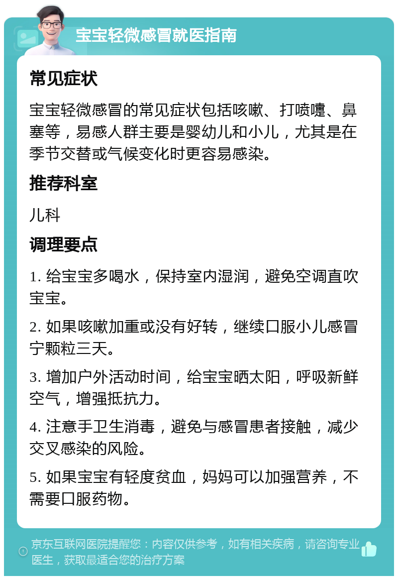 宝宝轻微感冒就医指南 常见症状 宝宝轻微感冒的常见症状包括咳嗽、打喷嚏、鼻塞等，易感人群主要是婴幼儿和小儿，尤其是在季节交替或气候变化时更容易感染。 推荐科室 儿科 调理要点 1. 给宝宝多喝水，保持室内湿润，避免空调直吹宝宝。 2. 如果咳嗽加重或没有好转，继续口服小儿感冒宁颗粒三天。 3. 增加户外活动时间，给宝宝晒太阳，呼吸新鲜空气，增强抵抗力。 4. 注意手卫生消毒，避免与感冒患者接触，减少交叉感染的风险。 5. 如果宝宝有轻度贫血，妈妈可以加强营养，不需要口服药物。