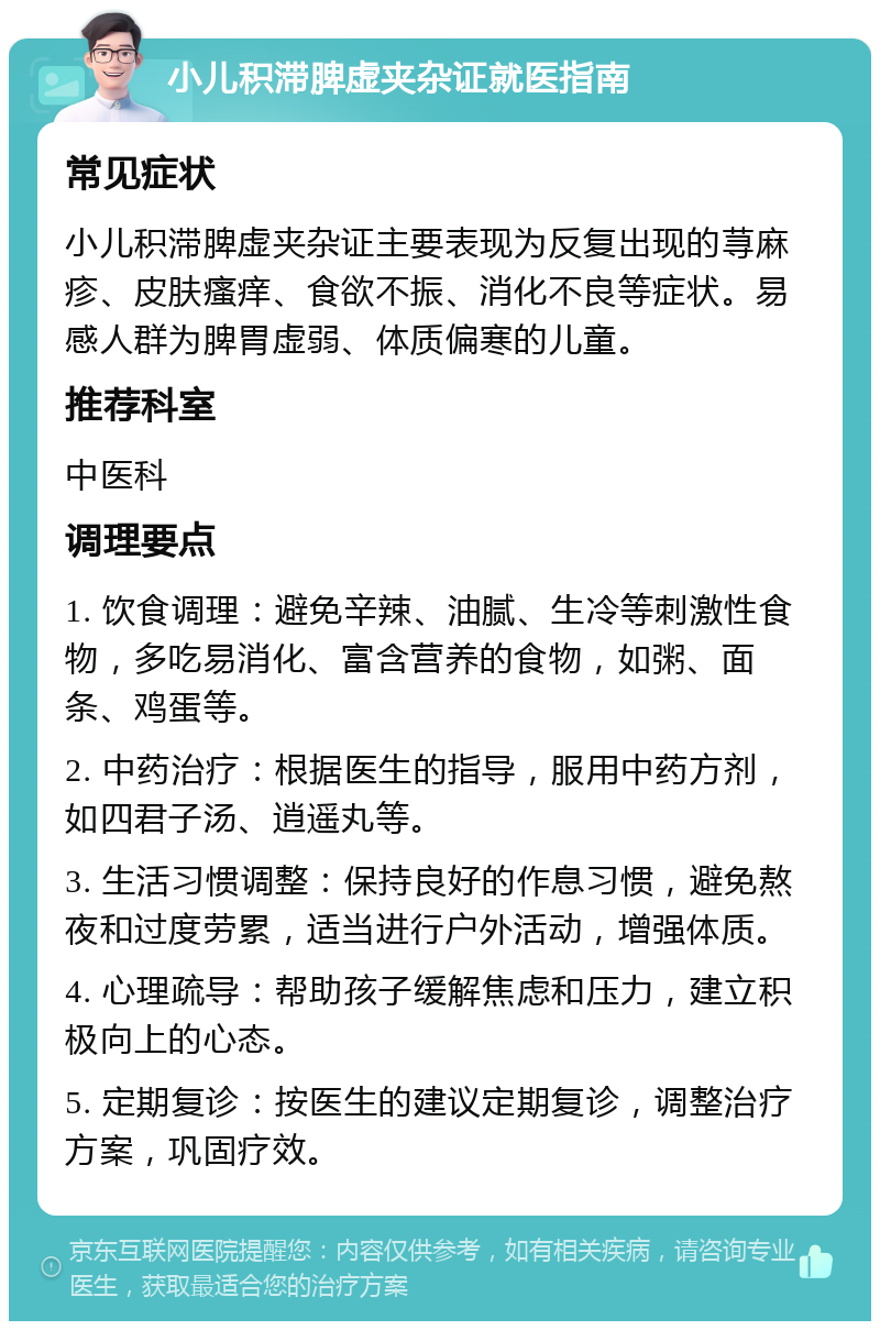 小儿积滞脾虚夹杂证就医指南 常见症状 小儿积滞脾虚夹杂证主要表现为反复出现的荨麻疹、皮肤瘙痒、食欲不振、消化不良等症状。易感人群为脾胃虚弱、体质偏寒的儿童。 推荐科室 中医科 调理要点 1. 饮食调理：避免辛辣、油腻、生冷等刺激性食物，多吃易消化、富含营养的食物，如粥、面条、鸡蛋等。 2. 中药治疗：根据医生的指导，服用中药方剂，如四君子汤、逍遥丸等。 3. 生活习惯调整：保持良好的作息习惯，避免熬夜和过度劳累，适当进行户外活动，增强体质。 4. 心理疏导：帮助孩子缓解焦虑和压力，建立积极向上的心态。 5. 定期复诊：按医生的建议定期复诊，调整治疗方案，巩固疗效。