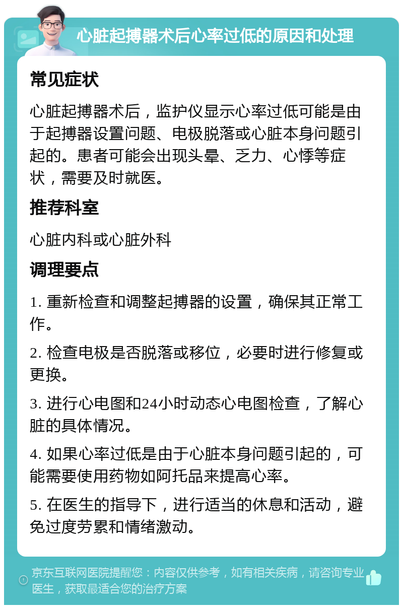 心脏起搏器术后心率过低的原因和处理 常见症状 心脏起搏器术后，监护仪显示心率过低可能是由于起搏器设置问题、电极脱落或心脏本身问题引起的。患者可能会出现头晕、乏力、心悸等症状，需要及时就医。 推荐科室 心脏内科或心脏外科 调理要点 1. 重新检查和调整起搏器的设置，确保其正常工作。 2. 检查电极是否脱落或移位，必要时进行修复或更换。 3. 进行心电图和24小时动态心电图检查，了解心脏的具体情况。 4. 如果心率过低是由于心脏本身问题引起的，可能需要使用药物如阿托品来提高心率。 5. 在医生的指导下，进行适当的休息和活动，避免过度劳累和情绪激动。