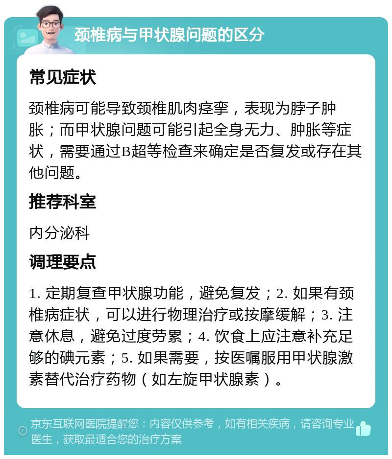 颈椎病与甲状腺问题的区分 常见症状 颈椎病可能导致颈椎肌肉痉挛，表现为脖子肿胀；而甲状腺问题可能引起全身无力、肿胀等症状，需要通过B超等检查来确定是否复发或存在其他问题。 推荐科室 内分泌科 调理要点 1. 定期复查甲状腺功能，避免复发；2. 如果有颈椎病症状，可以进行物理治疗或按摩缓解；3. 注意休息，避免过度劳累；4. 饮食上应注意补充足够的碘元素；5. 如果需要，按医嘱服用甲状腺激素替代治疗药物（如左旋甲状腺素）。