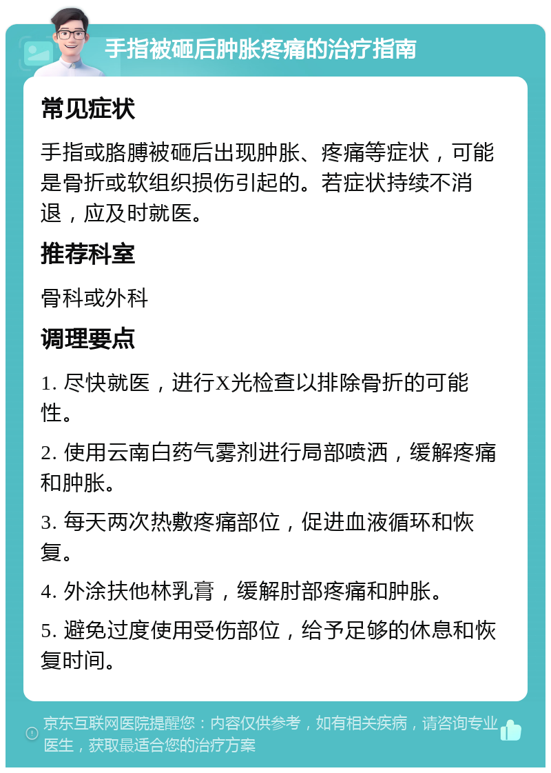 手指被砸后肿胀疼痛的治疗指南 常见症状 手指或胳膊被砸后出现肿胀、疼痛等症状，可能是骨折或软组织损伤引起的。若症状持续不消退，应及时就医。 推荐科室 骨科或外科 调理要点 1. 尽快就医，进行X光检查以排除骨折的可能性。 2. 使用云南白药气雾剂进行局部喷洒，缓解疼痛和肿胀。 3. 每天两次热敷疼痛部位，促进血液循环和恢复。 4. 外涂扶他林乳膏，缓解肘部疼痛和肿胀。 5. 避免过度使用受伤部位，给予足够的休息和恢复时间。