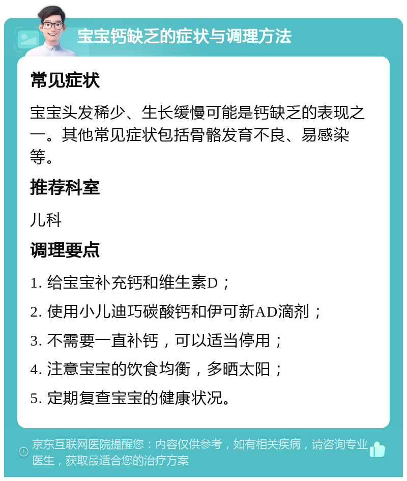 宝宝钙缺乏的症状与调理方法 常见症状 宝宝头发稀少、生长缓慢可能是钙缺乏的表现之一。其他常见症状包括骨骼发育不良、易感染等。 推荐科室 儿科 调理要点 1. 给宝宝补充钙和维生素D； 2. 使用小儿迪巧碳酸钙和伊可新AD滴剂； 3. 不需要一直补钙，可以适当停用； 4. 注意宝宝的饮食均衡，多晒太阳； 5. 定期复查宝宝的健康状况。