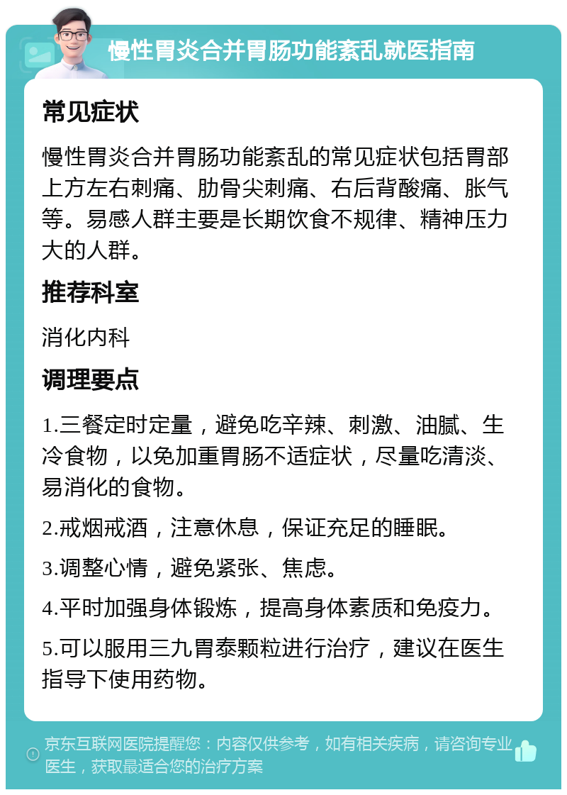 慢性胃炎合并胃肠功能紊乱就医指南 常见症状 慢性胃炎合并胃肠功能紊乱的常见症状包括胃部上方左右刺痛、肋骨尖刺痛、右后背酸痛、胀气等。易感人群主要是长期饮食不规律、精神压力大的人群。 推荐科室 消化内科 调理要点 1.三餐定时定量，避免吃辛辣、刺激、油腻、生冷食物，以免加重胃肠不适症状，尽量吃清淡、易消化的食物。 2.戒烟戒酒，注意休息，保证充足的睡眠。 3.调整心情，避免紧张、焦虑。 4.平时加强身体锻炼，提高身体素质和免疫力。 5.可以服用三九胃泰颗粒进行治疗，建议在医生指导下使用药物。