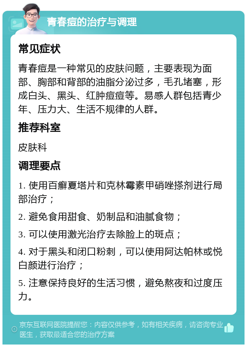 青春痘的治疗与调理 常见症状 青春痘是一种常见的皮肤问题，主要表现为面部、胸部和背部的油脂分泌过多，毛孔堵塞，形成白头、黑头、红肿痘痘等。易感人群包括青少年、压力大、生活不规律的人群。 推荐科室 皮肤科 调理要点 1. 使用百癣夏塔片和克林霉素甲硝唑搽剂进行局部治疗； 2. 避免食用甜食、奶制品和油腻食物； 3. 可以使用激光治疗去除脸上的斑点； 4. 对于黑头和闭口粉刺，可以使用阿达帕林或悦白颜进行治疗； 5. 注意保持良好的生活习惯，避免熬夜和过度压力。