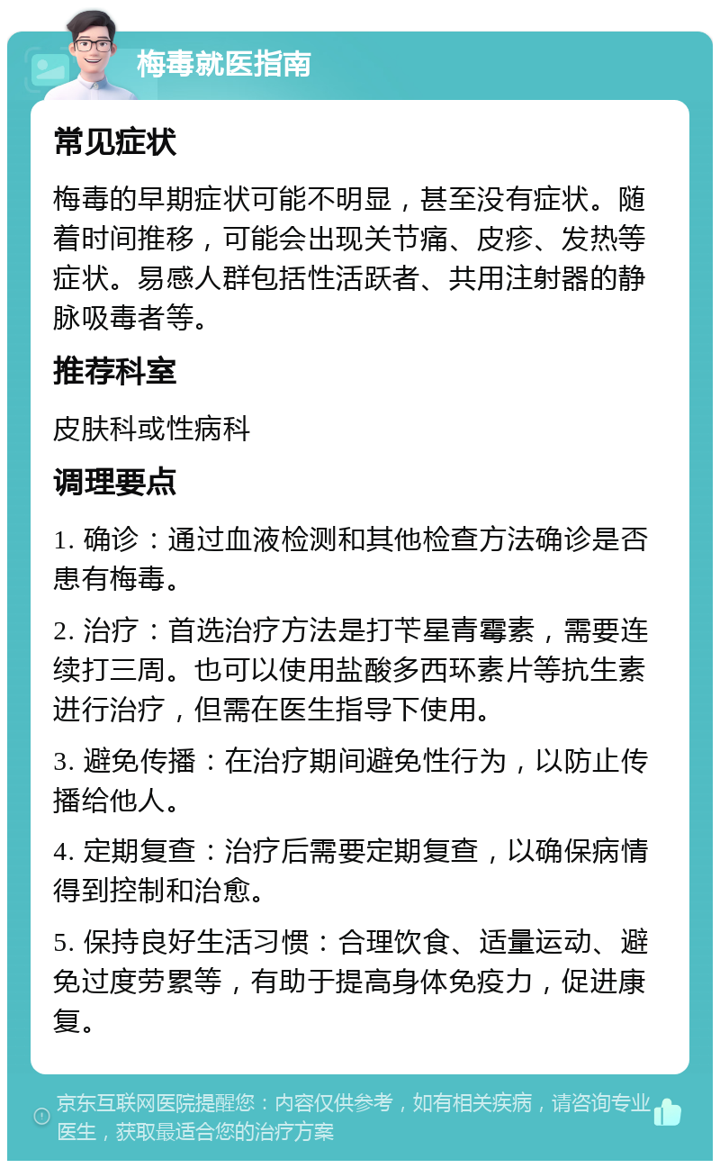 梅毒就医指南 常见症状 梅毒的早期症状可能不明显，甚至没有症状。随着时间推移，可能会出现关节痛、皮疹、发热等症状。易感人群包括性活跃者、共用注射器的静脉吸毒者等。 推荐科室 皮肤科或性病科 调理要点 1. 确诊：通过血液检测和其他检查方法确诊是否患有梅毒。 2. 治疗：首选治疗方法是打苄星青霉素，需要连续打三周。也可以使用盐酸多西环素片等抗生素进行治疗，但需在医生指导下使用。 3. 避免传播：在治疗期间避免性行为，以防止传播给他人。 4. 定期复查：治疗后需要定期复查，以确保病情得到控制和治愈。 5. 保持良好生活习惯：合理饮食、适量运动、避免过度劳累等，有助于提高身体免疫力，促进康复。