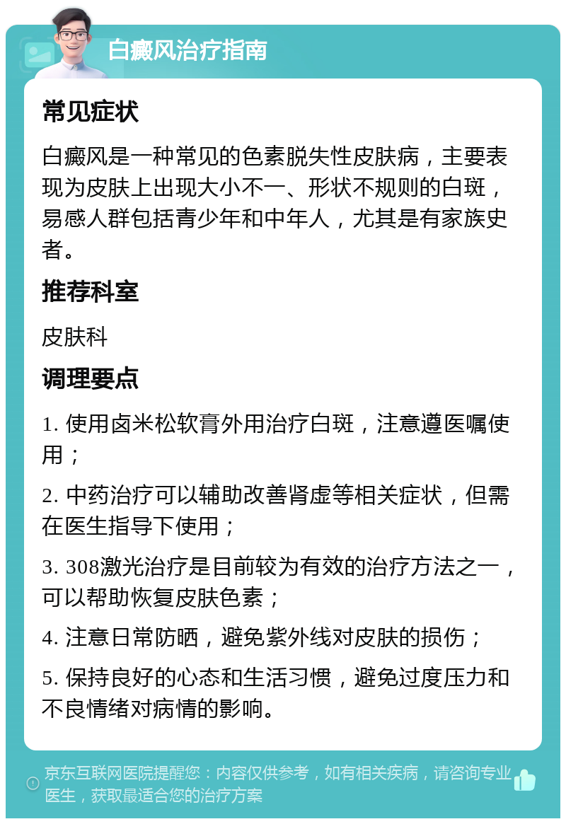 白癜风治疗指南 常见症状 白癜风是一种常见的色素脱失性皮肤病，主要表现为皮肤上出现大小不一、形状不规则的白斑，易感人群包括青少年和中年人，尤其是有家族史者。 推荐科室 皮肤科 调理要点 1. 使用卤米松软膏外用治疗白斑，注意遵医嘱使用； 2. 中药治疗可以辅助改善肾虚等相关症状，但需在医生指导下使用； 3. 308激光治疗是目前较为有效的治疗方法之一，可以帮助恢复皮肤色素； 4. 注意日常防晒，避免紫外线对皮肤的损伤； 5. 保持良好的心态和生活习惯，避免过度压力和不良情绪对病情的影响。