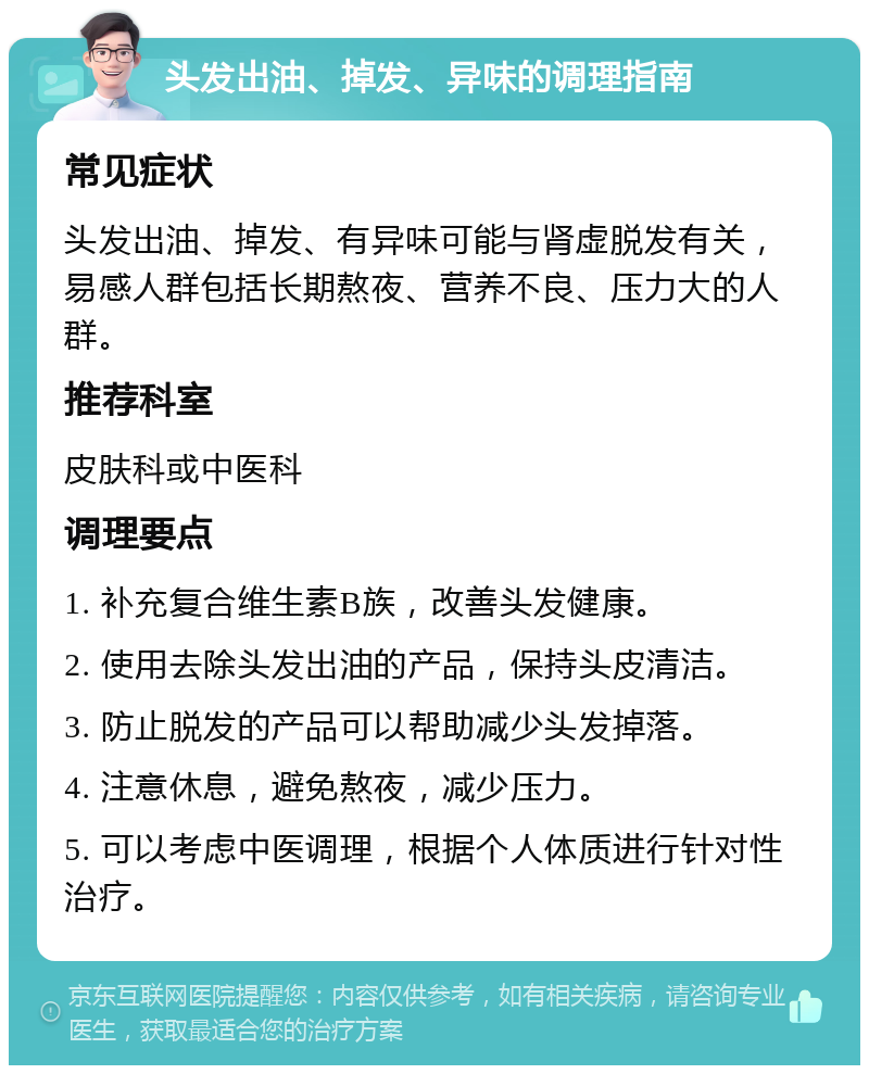 头发出油、掉发、异味的调理指南 常见症状 头发出油、掉发、有异味可能与肾虚脱发有关，易感人群包括长期熬夜、营养不良、压力大的人群。 推荐科室 皮肤科或中医科 调理要点 1. 补充复合维生素B族，改善头发健康。 2. 使用去除头发出油的产品，保持头皮清洁。 3. 防止脱发的产品可以帮助减少头发掉落。 4. 注意休息，避免熬夜，减少压力。 5. 可以考虑中医调理，根据个人体质进行针对性治疗。