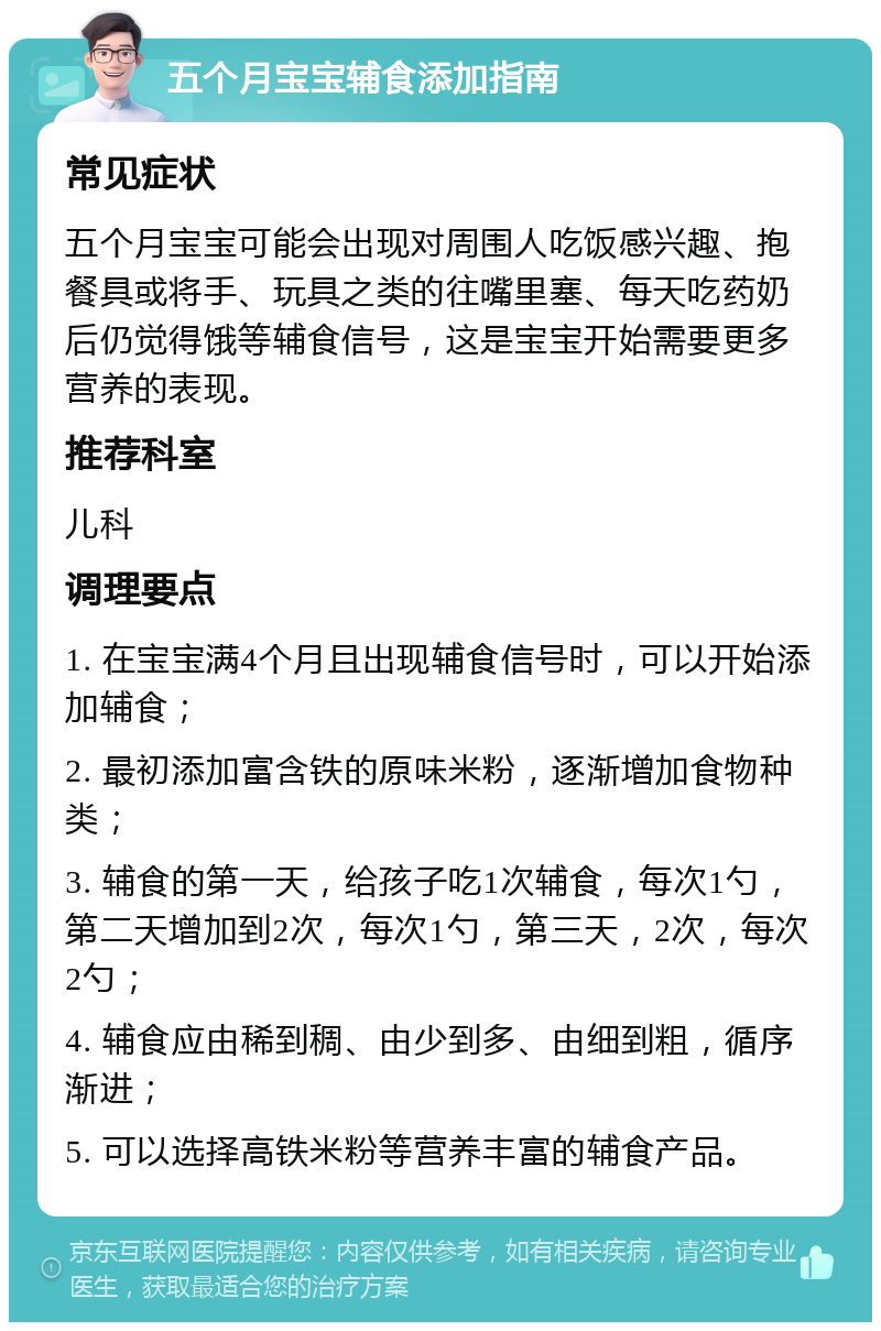 五个月宝宝辅食添加指南 常见症状 五个月宝宝可能会出现对周围人吃饭感兴趣、抱餐具或将手、玩具之类的往嘴里塞、每天吃药奶后仍觉得饿等辅食信号，这是宝宝开始需要更多营养的表现。 推荐科室 儿科 调理要点 1. 在宝宝满4个月且出现辅食信号时，可以开始添加辅食； 2. 最初添加富含铁的原味米粉，逐渐增加食物种类； 3. 辅食的第一天，给孩子吃1次辅食，每次1勺，第二天增加到2次，每次1勺，第三天，2次，每次2勺； 4. 辅食应由稀到稠、由少到多、由细到粗，循序渐进； 5. 可以选择高铁米粉等营养丰富的辅食产品。