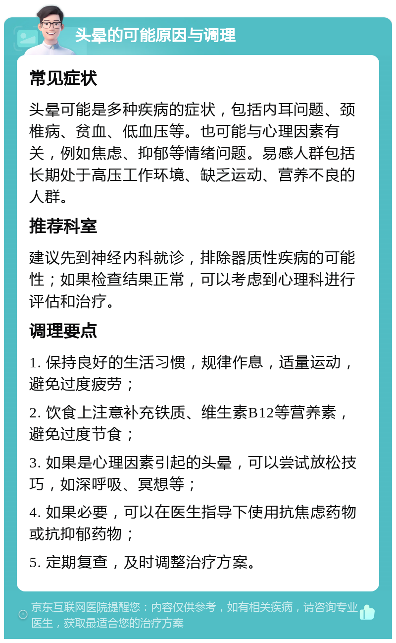 头晕的可能原因与调理 常见症状 头晕可能是多种疾病的症状，包括内耳问题、颈椎病、贫血、低血压等。也可能与心理因素有关，例如焦虑、抑郁等情绪问题。易感人群包括长期处于高压工作环境、缺乏运动、营养不良的人群。 推荐科室 建议先到神经内科就诊，排除器质性疾病的可能性；如果检查结果正常，可以考虑到心理科进行评估和治疗。 调理要点 1. 保持良好的生活习惯，规律作息，适量运动，避免过度疲劳； 2. 饮食上注意补充铁质、维生素B12等营养素，避免过度节食； 3. 如果是心理因素引起的头晕，可以尝试放松技巧，如深呼吸、冥想等； 4. 如果必要，可以在医生指导下使用抗焦虑药物或抗抑郁药物； 5. 定期复查，及时调整治疗方案。