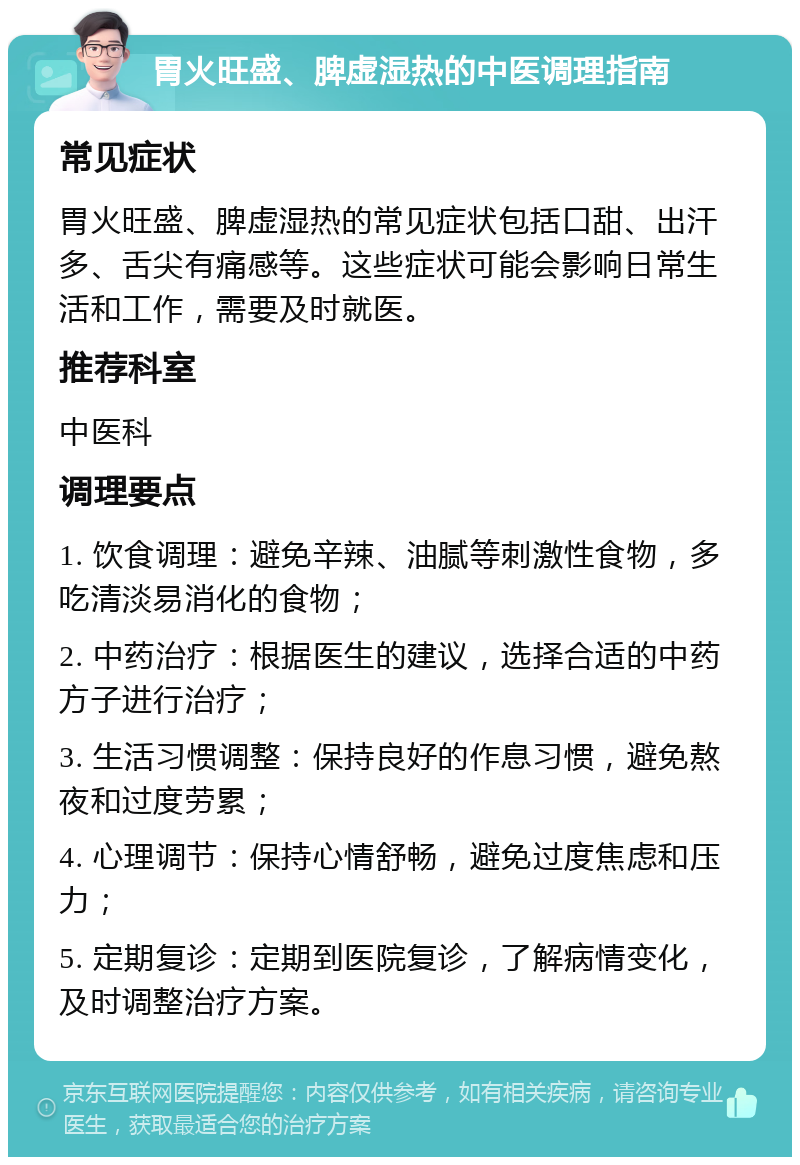 胃火旺盛、脾虚湿热的中医调理指南 常见症状 胃火旺盛、脾虚湿热的常见症状包括口甜、出汗多、舌尖有痛感等。这些症状可能会影响日常生活和工作，需要及时就医。 推荐科室 中医科 调理要点 1. 饮食调理：避免辛辣、油腻等刺激性食物，多吃清淡易消化的食物； 2. 中药治疗：根据医生的建议，选择合适的中药方子进行治疗； 3. 生活习惯调整：保持良好的作息习惯，避免熬夜和过度劳累； 4. 心理调节：保持心情舒畅，避免过度焦虑和压力； 5. 定期复诊：定期到医院复诊，了解病情变化，及时调整治疗方案。