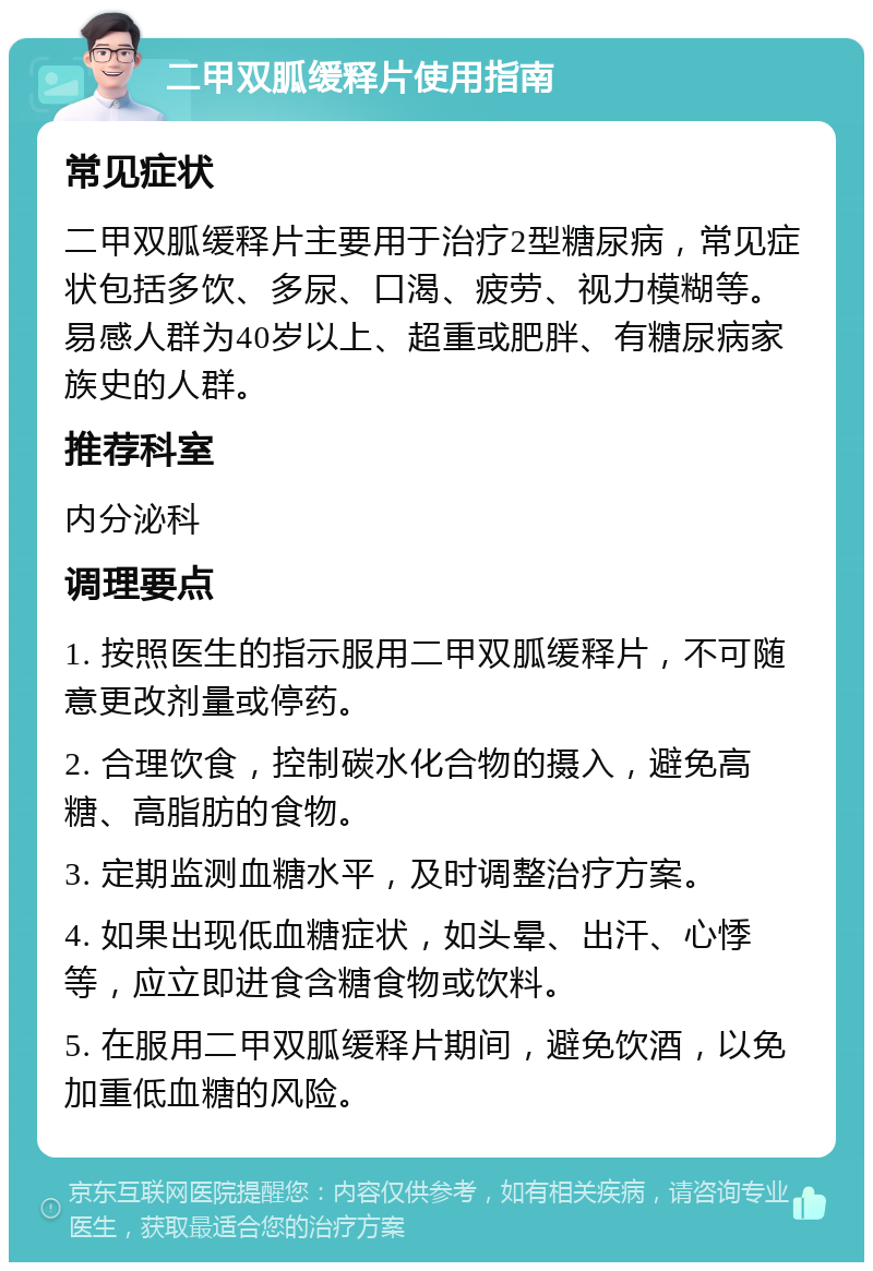 二甲双胍缓释片使用指南 常见症状 二甲双胍缓释片主要用于治疗2型糖尿病，常见症状包括多饮、多尿、口渴、疲劳、视力模糊等。易感人群为40岁以上、超重或肥胖、有糖尿病家族史的人群。 推荐科室 内分泌科 调理要点 1. 按照医生的指示服用二甲双胍缓释片，不可随意更改剂量或停药。 2. 合理饮食，控制碳水化合物的摄入，避免高糖、高脂肪的食物。 3. 定期监测血糖水平，及时调整治疗方案。 4. 如果出现低血糖症状，如头晕、出汗、心悸等，应立即进食含糖食物或饮料。 5. 在服用二甲双胍缓释片期间，避免饮酒，以免加重低血糖的风险。