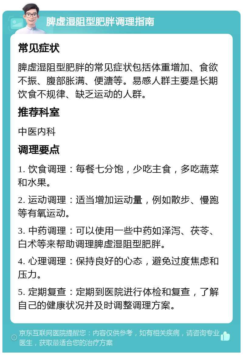 脾虚湿阻型肥胖调理指南 常见症状 脾虚湿阻型肥胖的常见症状包括体重增加、食欲不振、腹部胀满、便溏等。易感人群主要是长期饮食不规律、缺乏运动的人群。 推荐科室 中医内科 调理要点 1. 饮食调理：每餐七分饱，少吃主食，多吃蔬菜和水果。 2. 运动调理：适当增加运动量，例如散步、慢跑等有氧运动。 3. 中药调理：可以使用一些中药如泽泻、茯苓、白术等来帮助调理脾虚湿阻型肥胖。 4. 心理调理：保持良好的心态，避免过度焦虑和压力。 5. 定期复查：定期到医院进行体检和复查，了解自己的健康状况并及时调整调理方案。