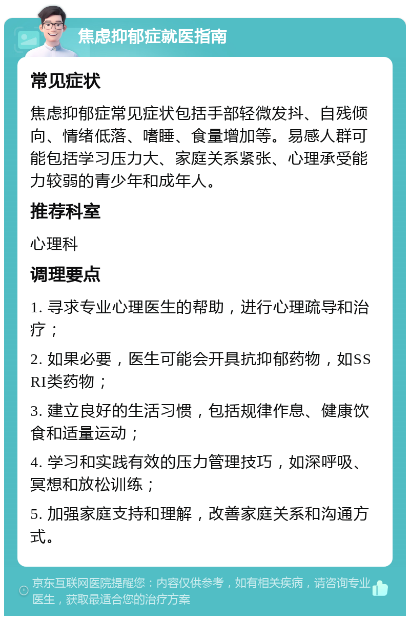 焦虑抑郁症就医指南 常见症状 焦虑抑郁症常见症状包括手部轻微发抖、自残倾向、情绪低落、嗜睡、食量增加等。易感人群可能包括学习压力大、家庭关系紧张、心理承受能力较弱的青少年和成年人。 推荐科室 心理科 调理要点 1. 寻求专业心理医生的帮助，进行心理疏导和治疗； 2. 如果必要，医生可能会开具抗抑郁药物，如SSRI类药物； 3. 建立良好的生活习惯，包括规律作息、健康饮食和适量运动； 4. 学习和实践有效的压力管理技巧，如深呼吸、冥想和放松训练； 5. 加强家庭支持和理解，改善家庭关系和沟通方式。