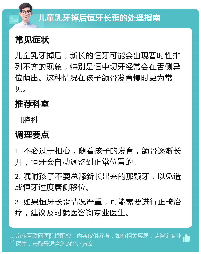 儿童乳牙掉后恒牙长歪的处理指南 常见症状 儿童乳牙掉后，新长的恒牙可能会出现暂时性排列不齐的现象，特别是恒中切牙经常会在舌侧异位萌出。这种情况在孩子颌骨发育慢时更为常见。 推荐科室 口腔科 调理要点 1. 不必过于担心，随着孩子的发育，颌骨逐渐长开，恒牙会自动调整到正常位置的。 2. 嘱咐孩子不要总舔新长出来的那颗牙，以免造成恒牙过度唇侧移位。 3. 如果恒牙长歪情况严重，可能需要进行正畸治疗，建议及时就医咨询专业医生。