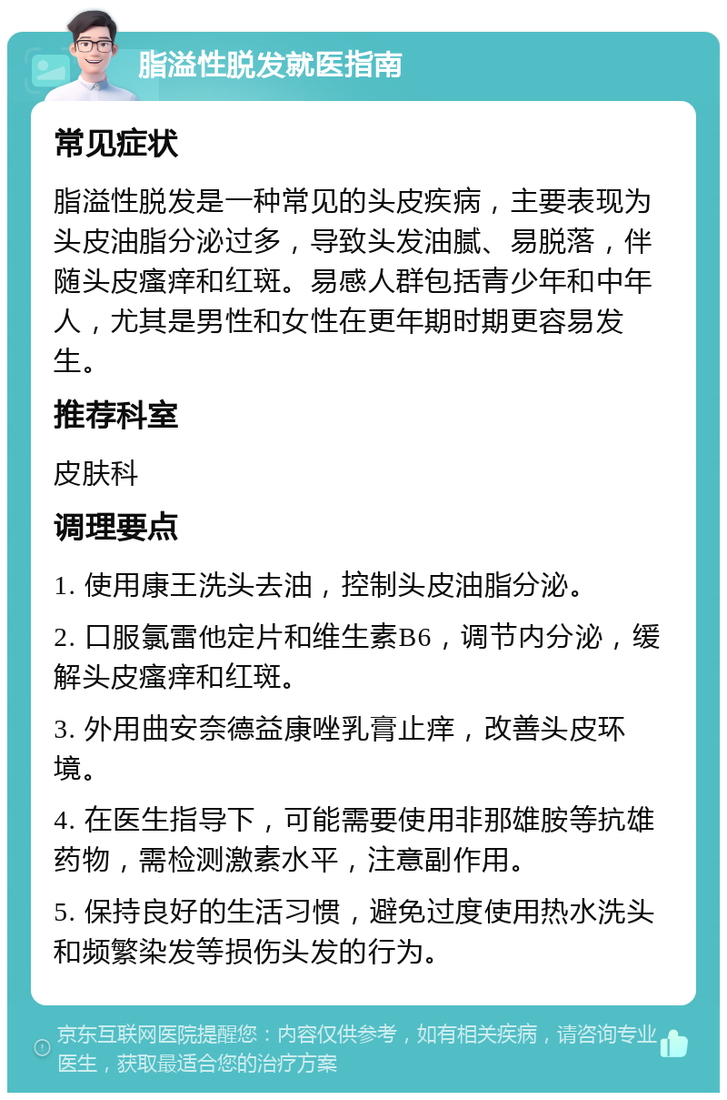 脂溢性脱发就医指南 常见症状 脂溢性脱发是一种常见的头皮疾病，主要表现为头皮油脂分泌过多，导致头发油腻、易脱落，伴随头皮瘙痒和红斑。易感人群包括青少年和中年人，尤其是男性和女性在更年期时期更容易发生。 推荐科室 皮肤科 调理要点 1. 使用康王洗头去油，控制头皮油脂分泌。 2. 口服氯雷他定片和维生素B6，调节内分泌，缓解头皮瘙痒和红斑。 3. 外用曲安奈德益康唑乳膏止痒，改善头皮环境。 4. 在医生指导下，可能需要使用非那雄胺等抗雄药物，需检测激素水平，注意副作用。 5. 保持良好的生活习惯，避免过度使用热水洗头和频繁染发等损伤头发的行为。