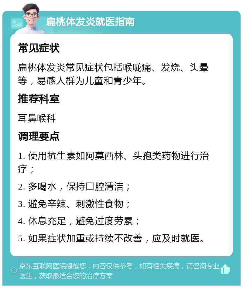 扁桃体发炎就医指南 常见症状 扁桃体发炎常见症状包括喉咙痛、发烧、头晕等，易感人群为儿童和青少年。 推荐科室 耳鼻喉科 调理要点 1. 使用抗生素如阿莫西林、头孢类药物进行治疗； 2. 多喝水，保持口腔清洁； 3. 避免辛辣、刺激性食物； 4. 休息充足，避免过度劳累； 5. 如果症状加重或持续不改善，应及时就医。