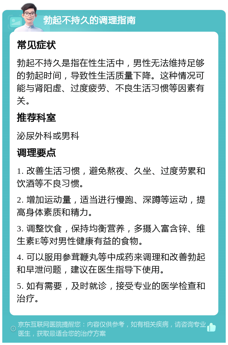 勃起不持久的调理指南 常见症状 勃起不持久是指在性生活中，男性无法维持足够的勃起时间，导致性生活质量下降。这种情况可能与肾阳虚、过度疲劳、不良生活习惯等因素有关。 推荐科室 泌尿外科或男科 调理要点 1. 改善生活习惯，避免熬夜、久坐、过度劳累和饮酒等不良习惯。 2. 增加运动量，适当进行慢跑、深蹲等运动，提高身体素质和精力。 3. 调整饮食，保持均衡营养，多摄入富含锌、维生素E等对男性健康有益的食物。 4. 可以服用参茸鞭丸等中成药来调理和改善勃起和早泄问题，建议在医生指导下使用。 5. 如有需要，及时就诊，接受专业的医学检查和治疗。