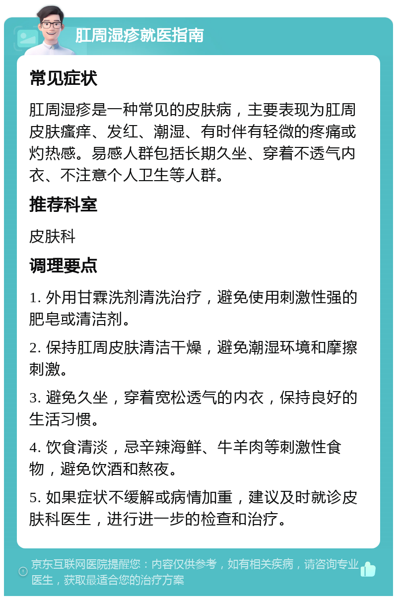 肛周湿疹就医指南 常见症状 肛周湿疹是一种常见的皮肤病，主要表现为肛周皮肤瘙痒、发红、潮湿、有时伴有轻微的疼痛或灼热感。易感人群包括长期久坐、穿着不透气内衣、不注意个人卫生等人群。 推荐科室 皮肤科 调理要点 1. 外用甘霖洗剂清洗治疗，避免使用刺激性强的肥皂或清洁剂。 2. 保持肛周皮肤清洁干燥，避免潮湿环境和摩擦刺激。 3. 避免久坐，穿着宽松透气的内衣，保持良好的生活习惯。 4. 饮食清淡，忌辛辣海鲜、牛羊肉等刺激性食物，避免饮酒和熬夜。 5. 如果症状不缓解或病情加重，建议及时就诊皮肤科医生，进行进一步的检查和治疗。