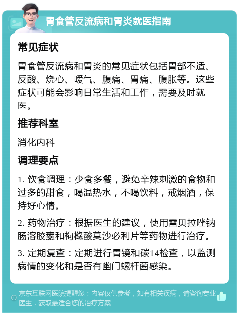 胃食管反流病和胃炎就医指南 常见症状 胃食管反流病和胃炎的常见症状包括胃部不适、反酸、烧心、嗳气、腹痛、胃痛、腹胀等。这些症状可能会影响日常生活和工作，需要及时就医。 推荐科室 消化内科 调理要点 1. 饮食调理：少食多餐，避免辛辣刺激的食物和过多的甜食，喝温热水，不喝饮料，戒烟酒，保持好心情。 2. 药物治疗：根据医生的建议，使用雷贝拉唑钠肠溶胶囊和枸橼酸莫沙必利片等药物进行治疗。 3. 定期复查：定期进行胃镜和碳14检查，以监测病情的变化和是否有幽门螺杆菌感染。