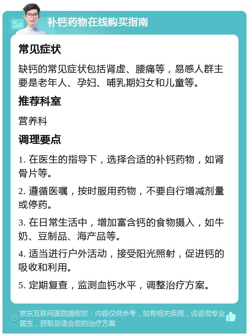 补钙药物在线购买指南 常见症状 缺钙的常见症状包括肾虚、腰痛等，易感人群主要是老年人、孕妇、哺乳期妇女和儿童等。 推荐科室 营养科 调理要点 1. 在医生的指导下，选择合适的补钙药物，如肾骨片等。 2. 遵循医嘱，按时服用药物，不要自行增减剂量或停药。 3. 在日常生活中，增加富含钙的食物摄入，如牛奶、豆制品、海产品等。 4. 适当进行户外活动，接受阳光照射，促进钙的吸收和利用。 5. 定期复查，监测血钙水平，调整治疗方案。